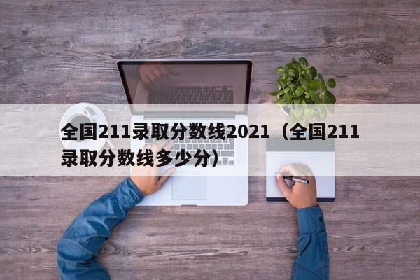 全国211录取分数线2021（全国211录取分数线多少分）