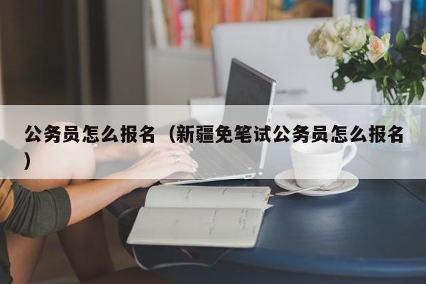 公务员怎么报名（新疆免笔试公务员怎么报名）