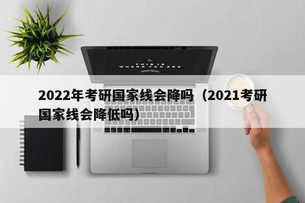 2022年考研国家线会降吗（2021考研国家线会降低吗）