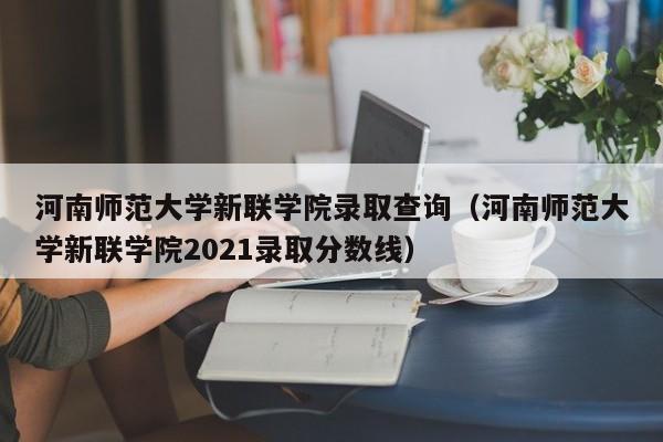 河南师范大学新联学院录取查询（河南师范大学新联学院2021录取分数线）