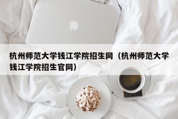 杭州师范大学钱江学院招生网（杭州师范大学钱江学院招生官网）