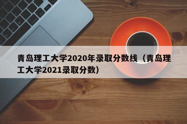 青岛理工大学2020年录取分数线（青岛理工大学2021录取分数）