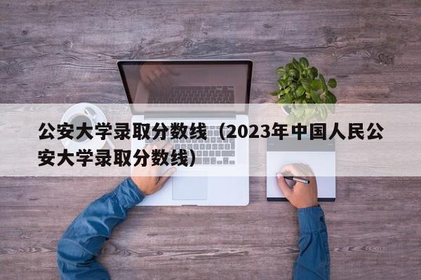 公安大学录取分数线（2023年中国人民公安大学录取分数线）