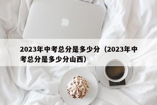 2023年中考总分是多少分（2023年中考总分是多少分山西）