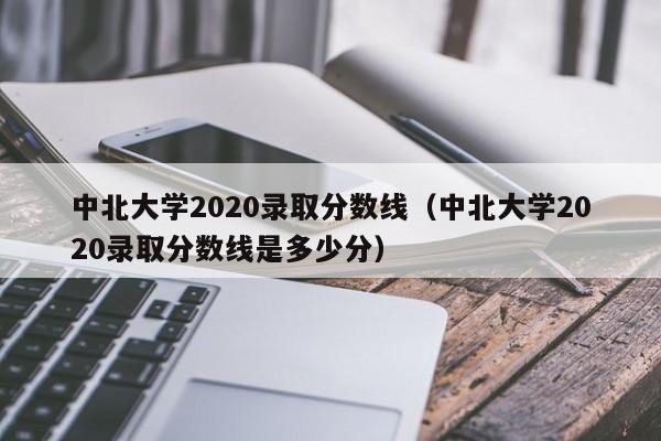 中北大学2020录取分数线（中北大学2020录取分数线是多少分）