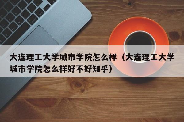 大连理工大学城市学院怎么样（大连理工大学城市学院怎么样好不好知乎）