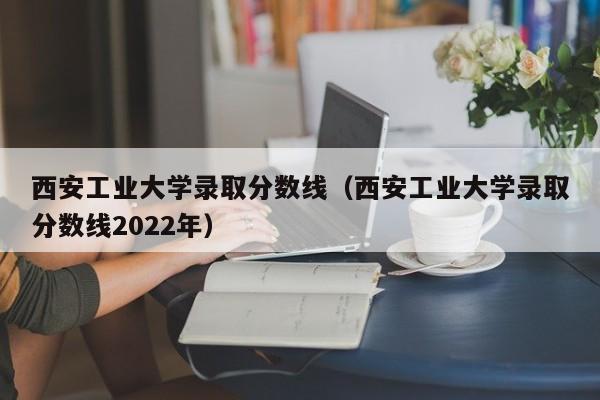 西安工业大学录取分数线（西安工业大学录取分数线2022年）