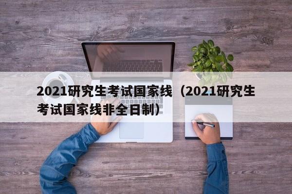 2021研究生考试国家线（2021研究生考试国家线非全日制）