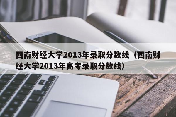 西南财经大学2013年录取分数线（西南财经大学2013年高考录取分数线）