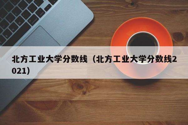 北方工业大学分数线（北方工业大学分数线2021）