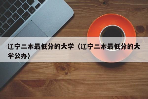 辽宁二本最低分的大学（辽宁二本最低分的大学公办）