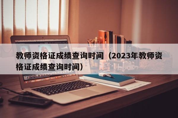 教师资格证成绩查询时间（2023年教师资格证成绩查询时间）