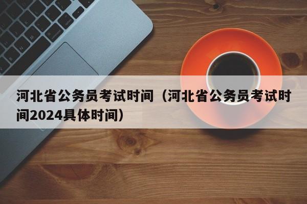 河北省公务员考试时间（河北省公务员考试时间2024具体时间）