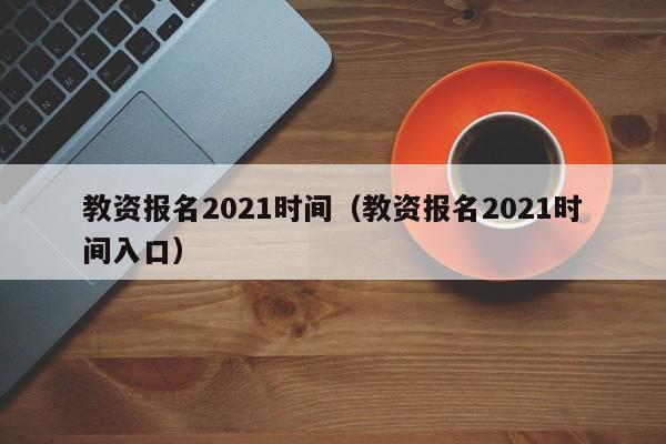 教资报名2021时间（教资报名2021时间入口）