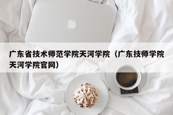 广东省技术师范学院天河学院（广东技师学院天河学院官网）