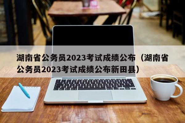 湖南省公务员2023考试成绩公布（湖南省公务员2023考试成绩公布新田县）