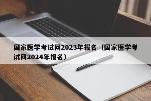 国家医学考试网2023年报名（国家医学考试网2024年报名）