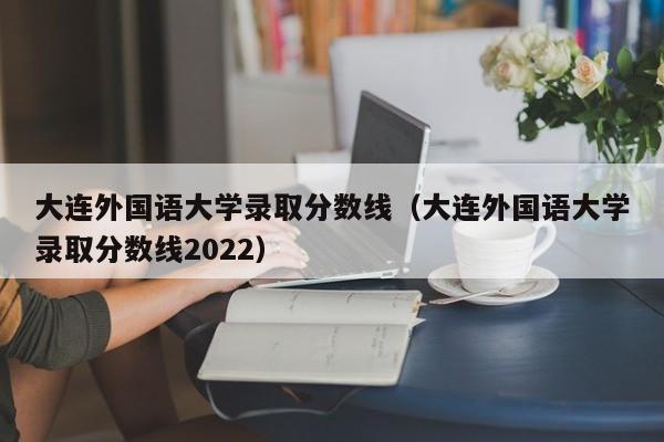 大连外国语大学录取分数线（大连外国语大学录取分数线2022）