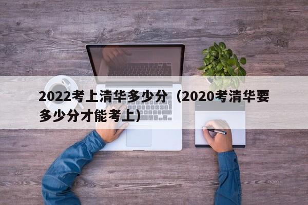 2022考上清华多少分（2020考清华要多少分才能考上）