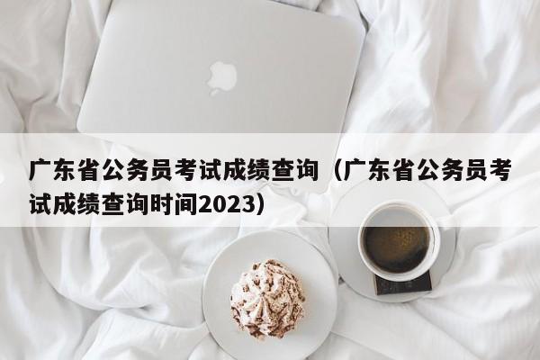 广东省公务员考试成绩查询（广东省公务员考试成绩查询时间2023）