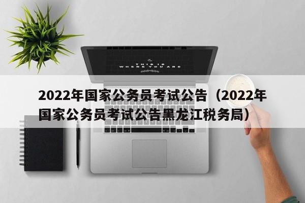 2022年国家公务员考试公告（2022年国家公务员考试公告黑龙江税务局）