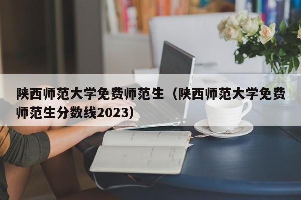 陕西师范大学免费师范生（陕西师范大学免费师范生分数线2023）