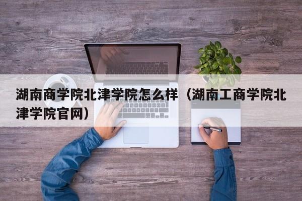 湖南商学院北津学院怎么样（湖南工商学院北津学院官网）