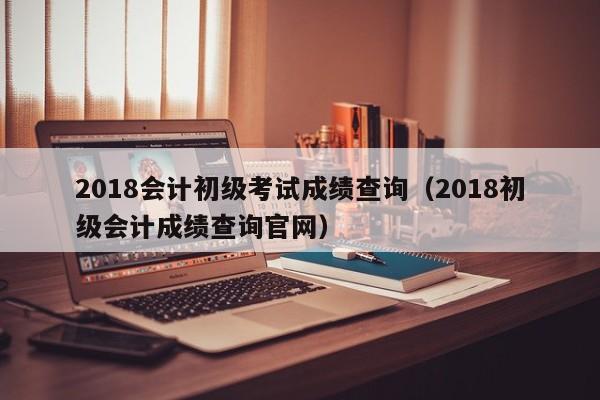 2018会计初级考试成绩查询（2018初级会计成绩查询官网）