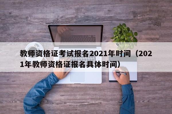 教师资格证考试报名2021年时间（2021年教师资格证报名具体时间）