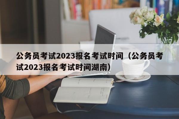 公务员考试2023报名考试时间（公务员考试2023报名考试时间湖南）