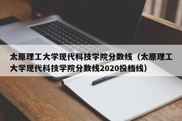 太原理工大学现代科技学院分数线（太原理工大学现代科技学院分数线2020投档线）