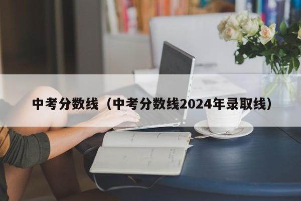 中考分数线（中考分数线2024年录取线）