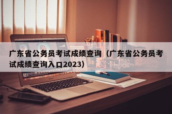 广东省公务员考试成绩查询（广东省公务员考试成绩查询入口2023）