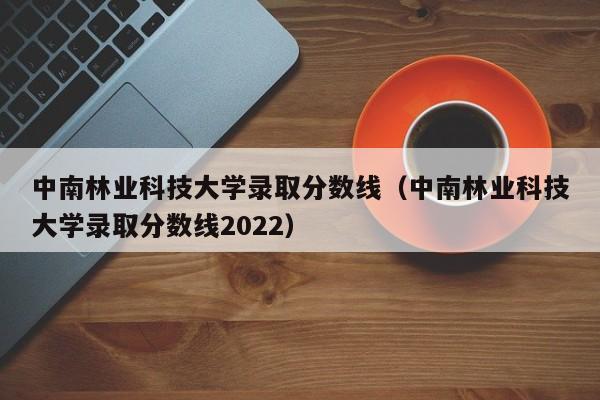 中南林业科技大学录取分数线（中南林业科技大学录取分数线2022）