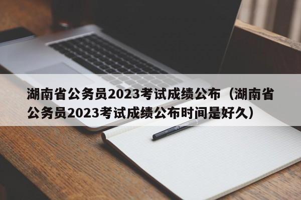 湖南省公务员2023考试成绩公布（湖南省公务员2023考试成绩公布时间是好久）