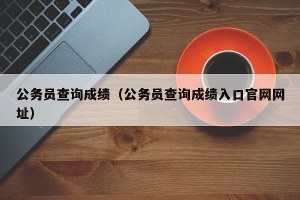 公务员查询成绩（公务员查询成绩入口官网网址）