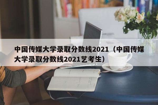 中国传媒大学录取分数线2021（中国传媒大学录取分数线2021艺考生）