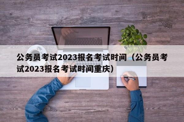 公务员考试2023报名考试时间（公务员考试2023报名考试时间重庆）