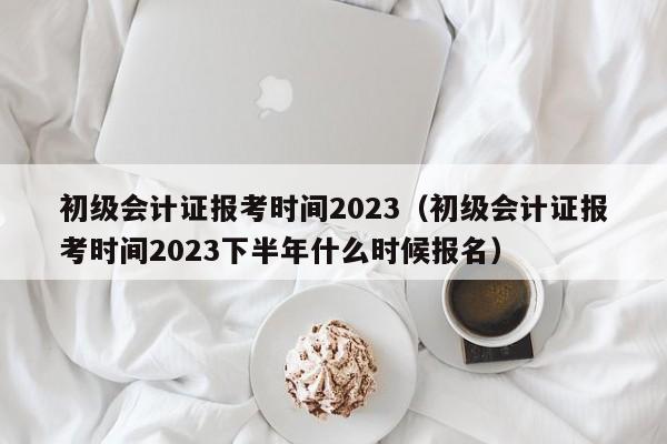 初级会计证报考时间2023（初级会计证报考时间2023下半年什么时候报名）