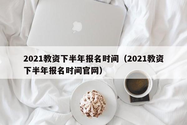 2021教资下半年报名时间（2021教资下半年报名时间官网）