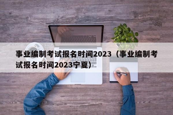 事业编制考试报名时间2023（事业编制考试报名时间2023宁夏）