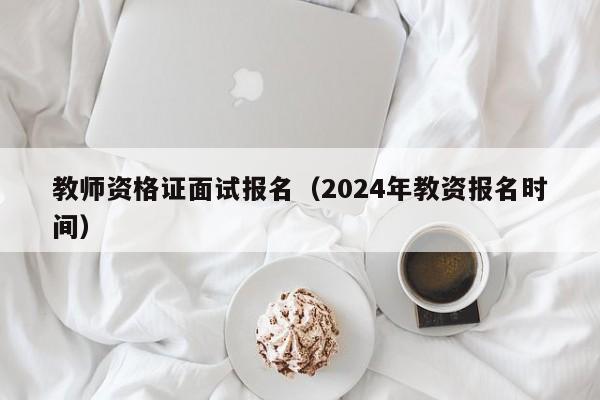 教师资格证面试报名（2024年教资报名时间）