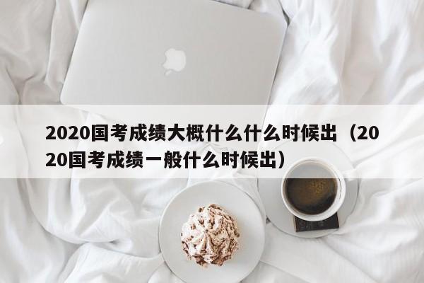 2020国考成绩大概什么什么时候出（2020国考成绩一般什么时候出）