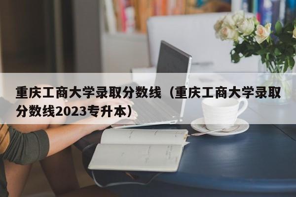 重庆工商大学录取分数线（重庆工商大学录取分数线2023专升本）