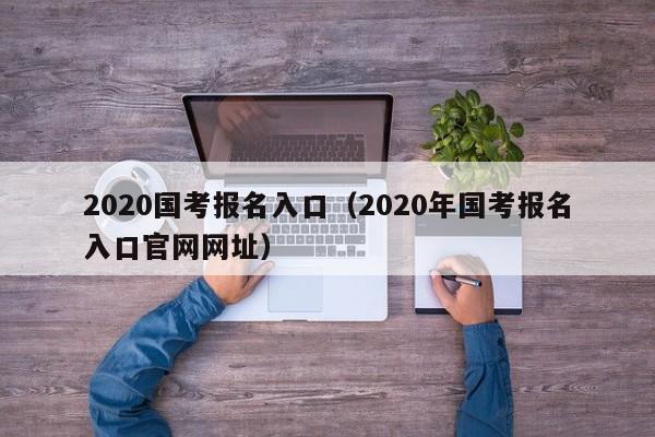 2020国考报名入口（2020年国考报名入口官网网址）