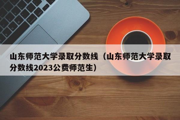 山东师范大学录取分数线（山东师范大学录取分数线2023公费师范生）