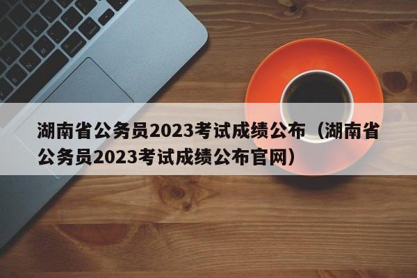 湖南省公务员2023考试成绩公布（湖南省公务员2023考试成绩公布官网）