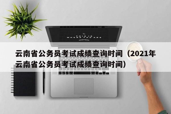 云南省公务员考试成绩查询时间（2021年云南省公务员考试成绩查询时间）