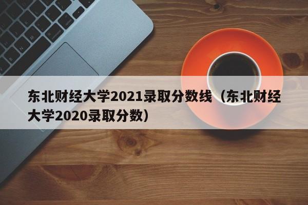 东北财经大学2021录取分数线（东北财经大学2020录取分数）