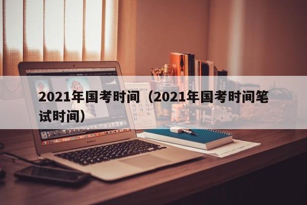 2021年国考时间（2021年国考时间笔试时间）